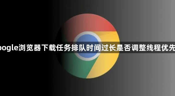 google浏览器下载任务排队时间过长是否调整线程优先级1