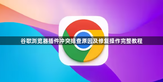 谷歌浏览器插件冲突排查原因及修复操作完整教程1